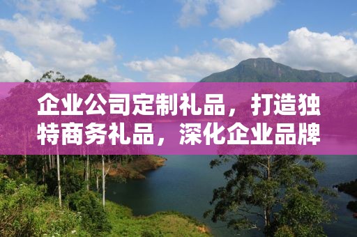 企业公司定制礼品，打造独特商务礼品，深化企业品牌文化