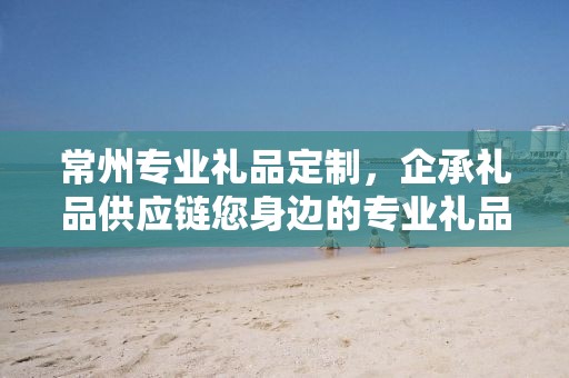 常州专业礼品定制，企承礼品供应链您身边的专业礼品定制公司