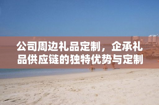 公司周边礼品定制，企承礼品供应链的独特优势与定制体验